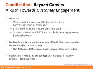 Gamiﬁca3on:	
  	
  Beyond	
  Gamers	
  	
  
    A	
  Rush	
  Towards	
  Customer	
  Engagement	
  	
  
    •  Consumer	
  	
  
        –  Verizon	
  seeing	
  increase	
  of	
  30%	
  >me	
  on	
  site	
  >me	
  	
  
             (increase	
  revenue,	
  decrease	
  cost)	
  
        –  San	
  Diego	
  Power	
  and	
  Gas	
  and	
  (decrease	
  cost)	
  
        –  Samsung	
  –	
  Increase	
  of	
  200%	
  per	
  month	
  site	
  user	
  engagement	
  
             (reviews/revenue)	
  
             	
  
    •  Content	
  &	
  media	
  companies	
  have	
  seen	
  30-­‐40%*	
  increase	
  in	
  reader	
  
       interac>ons	
  (increase	
  revenue)	
  
        –  USA	
  Networks	
  130%	
  increase	
  page	
  views;	
  40%	
  return	
  visitors	
  
             	
  
    •  Health	
  care	
  –	
  Aetna	
  /	
  Kaiser	
  seeing	
  50%*	
  increase	
  in	
  “healthy	
  
       ac>ons”	
  	
  (decrease	
  in	
  cost)	
  
        	
  
                                                                               * Deloitte Review The Engagement Economy 2012

Mobile Marketing Association
 
