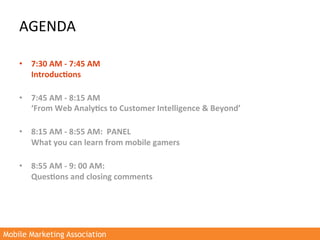 AGENDA	
  

    •  7:30	
  AM	
  -­‐	
  7:45	
  AM	
  
         Introduc3ons	
  	
  
         	
  
    •  7:45	
  AM	
  -­‐	
  8:15	
  AM	
  
         ‘From	
  Web	
  Analy3cs	
  to	
  Customer	
  Intelligence	
  &	
  Beyond’	
  
         	
  
    •  8:15	
  AM	
  -­‐	
  8:55	
  AM:	
  	
  PANEL	
  	
  
         What	
  you	
  can	
  learn	
  from	
  mobile	
  gamers	
  
         	
  
    •  8:55	
  AM	
  -­‐	
  9:	
  00	
  AM:	
  
         Ques3ons	
  and	
  closing	
  comments	
  
    	
  




Mobile Marketing Association
 