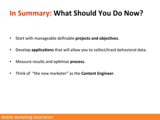 In	
  Summary:	
  What	
  Should	
  You	
  Do	
  Now?	
  

    	
  
    •  Start	
  with	
  manageable	
  deﬁnable	
  projects	
  and	
  objec3ves.	
  
         	
  
    •  Develop	
  applica3ons	
  that	
  will	
  allow	
  you	
  to	
  collect/track	
  behavioral	
  data.	
  
         	
  
    •  Measure	
  results	
  and	
  op>mize	
  process.	
  
         	
  
    •  Think	
  of	
  	
  “the	
  new	
  marketer”	
  as	
  the	
  Content	
  Engineer.	
  




Mobile Marketing Association
 