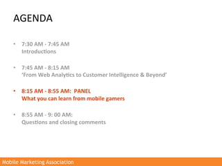 AGENDA	
  

    •  7:30	
  AM	
  -­‐	
  7:45	
  AM	
  
         Introduc3ons	
  	
  
         	
  
    •  7:45	
  AM	
  -­‐	
  8:15	
  AM	
  
         ‘From	
  Web	
  Analy3cs	
  to	
  Customer	
  Intelligence	
  &	
  Beyond’	
  
         	
  
    •  8:15	
  AM	
  -­‐	
  8:55	
  AM:	
  	
  PANEL	
  	
  
         What	
  you	
  can	
  learn	
  from	
  mobile	
  gamers	
  
         	
  
    •  8:55	
  AM	
  -­‐	
  9:	
  00	
  AM:	
  
         Ques3ons	
  and	
  closing	
  comments	
  
    	
  




Mobile Marketing Association
 