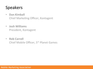 Speakers	
  
    •  Dan	
  Kimball	
  
       Chief	
  Marke>ng	
  Oﬃcer,	
  Kontagent	
  
       	
  
    •  Josh	
  Williams	
  
       President,	
  Kontagent	
  

    •  Rob	
  Carroll	
  
       Chief	
  Mobile	
  Oﬃcer,	
  5th	
  Planet	
  Games	
  




Mobile Marketing Association
 