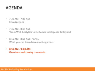 AGENDA	
  

    •  7:30	
  AM	
  -­‐	
  7:45	
  AM	
  
         Introduc3ons	
  	
  
         	
  
    •  7:45	
  AM	
  -­‐	
  8:15	
  AM	
  
         ‘From	
  Web	
  Analy3cs	
  to	
  Customer	
  Intelligence	
  &	
  Beyond’	
  
         	
  
    •  8:15	
  AM	
  -­‐	
  8:55	
  AM:	
  	
  PANEL	
  	
  
         What	
  you	
  can	
  learn	
  from	
  mobile	
  gamers	
  
         	
  
    •  8:55	
  AM	
  -­‐	
  9:	
  00	
  AM:	
  
         Ques3ons	
  and	
  closing	
  comments	
  
    	
  




Mobile Marketing Association
 