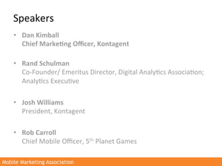 Speakers	
  
    •  Dan	
  Kimball	
  
       Chief	
  Marke3ng	
  Oﬃcer,	
  Kontagent	
  
       	
  
    •  Rand	
  Schulman	
  
       Co-­‐Founder/	
  Emeritus	
  Director,	
  Digital	
  Analy>cs	
  Associa>on;	
  
       Analy>cs	
  Execu>ve	
  	
  

    •  Josh	
  Williams	
  
       President,	
  Kontagent	
  

    •  Rob	
  Carroll	
  
       Chief	
  Mobile	
  Oﬃcer,	
  5th	
  Planet	
  Games	
  

Mobile Marketing Association
 