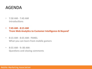 AGENDA	
  

    •  7:30	
  AM	
  -­‐	
  7:45	
  AM	
  
         Introduc3ons	
  	
  
         	
  
    •  7:45	
  AM	
  -­‐	
  8:15	
  AM	
  
         ‘From	
  Web	
  Analy3cs	
  to	
  Customer	
  Intelligence	
  &	
  Beyond’	
  
         	
  
    •  8:15	
  AM	
  -­‐	
  8:55	
  AM:	
  	
  PANEL	
  	
  
         What	
  you	
  can	
  learn	
  from	
  mobile	
  gamers	
  
         	
  
    •  8:55	
  AM	
  -­‐	
  9:	
  00	
  AM:	
  
         Ques3ons	
  and	
  closing	
  comments	
  
    	
  




Mobile Marketing Association
 