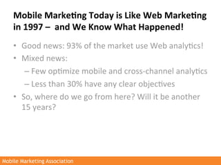 Mobile	
  Marke3ng	
  Today	
  is	
  Like	
  Web	
  Marke3ng	
  
    in	
  1997	
  –	
  	
  and	
  We	
  Know	
  What	
  Happened!	
  	
  
    •  Good	
  news:	
  93%	
  of	
  the	
  market	
  use	
  Web	
  analy>cs!	
  
    •  Mixed	
  news:	
  	
  
        – Few	
  op>mize	
  mobile	
  and	
  cross-­‐channel	
  analy>cs	
                	
  
        – Less	
  than	
  30%	
  have	
  any	
  clear	
  objec>ves	
  
    •  So,	
  where	
  do	
  we	
  go	
  from	
  here?	
  Will	
  it	
  be	
  another	
  
       15	
  years?	
  
    	
  




Mobile Marketing Association
 