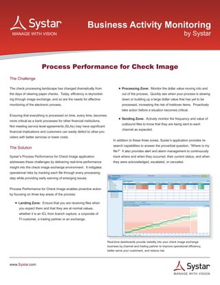 Business Activity Monitoring
                                                                                                                                   by Systar




                       Process Performance for Check Image
The Challenge
                                                                           	
The check processing landscape has changed dramatically from               	       • Processing Zone: Monitor the dollar value moving into and 	
the days of clearing paper checks. Today, efficiency is skyrocket-         	         out of the process. Quickly see when your process is slowing
ing through image exchange, and so are the needs for effective                 	     down or building up a large dollar value that has yet to be
monitoring of the electronic process.                                      	         processed, increasing the risk of holdover items. Proactively
                                                                           	        take action before a situation becomes critical.
Ensuring that everything is processed on time, every time, becomes
                                                                           	       • Sending Zone: Actively monitor the frequency and value of
more critical as a bank processes for other financial institutions.
                                                                           	        outbound files to know that they are being sent to each
Not meeting service level agreements (SLAs) may have significant
                                                                           	         channel as expected.
financial implications and customers can easily defect to other pro-
viders with better services or lower costs.
                                                                           In addition to these three zones, Systar’s application provides re-
                                                                           search capabilities to answer the proverbial question, “Where is my
The Solution
                                                                           file?” It also provides alert and alarm management to continuously
Systar’s Process Performance for Check Image application                   track where and when they occurred, their current status, and when
addresses these challenges by delivering real-time performance             they were acknowledged, escalated, or canceled.
insight into the check image exchange environment. It mitigates
operational risks by tracking each file through every processing
step while providing early warning of emerging issues.


Process Performance for Check Image enables proactive action
by focusing on three key areas of the process:

	   • Landing Zone: Ensure that you are receiving files when
	     you expect them and that they are at normal values,
	     whether it is an ICL from branch capture, a corporate of
	     FI customer, a trading partner or an exchange.


	


                                                                       Real-time dashboards provide visibility into your check image exchange
                                                                       business by channel and trading partner to improve operational efficiency,
                                                                       better serve your customers, and reduce risk.



www.Systar.com

                                                                                                                           M A N A GE WITH VISION
 