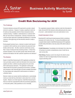 Business Activity Monitoring
                                                                                                                             by Systar



                                Credit Risk Decisioning for ACH
The Challenge

Financial institutions process ACH payments to provide a valued        The application presents holistic, real-time credit risk information to
service to customers. However, it creates a significant credit risk    make informed ACH file decisions while addressing two key areas
for banks as they typically commit to these transactions before        of concern: credit extended in error and credit denied in error.
customer funding. In addition, credit decisions on customer ACH
files can have serious consequences - denying a transaction that       Credit Extended in Error
could have been approved is potentially devastating to a corporate
                                                                       Extending ACH credit beyond preset exposure limits is sometimes
customer, while approving one that should be denied is costly to
                                                                       necessary, but it carries more risk. To ensure that additional credit
the bank.
                                                                       is properly denied, Systar’s Credit Risk Decisioning for ACH application

During regular business hours, a decision to extend credit beyond      provides timely information on two key areas of the client’s status at

a customer’s ACH credit line can be made by the personnel most         the bank:

familiar with the client. Yet often customers submit late evening      • Credit Extensions: Consolidates risk information from other lines
files in hope of making the last processing window. In these time-      of business to provide a comprehensive view of credit risk as
sensitive situations, how can banks quickly make informed credit        seen across silos.
decisions that balance risk with customer experience and retention?
                                                                       • Risk Rating: Displays current risk rating for the client to show
The Solution                                                            whether the client has slipped below the level necessary to
                                                                        support extending credit.
Systar’s Credit Risk Decisioning for ACH application provides the
most up-to-date customer credit risk information from across bank
systems and silos, to deliver accurate guidance for just-in-time
ACH credit exposure decisions. The application continuously
collects data from the bank’s processing environments, correlates
and compares it with historical data to provide complete information
for those tasked with making ACH credit decisions on familiar or
unfamiliar clients.

Decision makers can access real-time dashboards or automatically
receive an email with key information to take action from a remote
location. Based on an email response, Credit Risk Decisioning for
ACH can reset the suspended file within the processing application,
or if the bank prefers, notify operations to do so manually.
                                                                       The Credit Context dashboard displays information on the pending file and
                                                                       a bank-wide perspective of the client’s assets and credit exposure for an
                                                                       informed decision.



www.Systar.com

                                                                                                                     M A N A GE WITH VISION
 