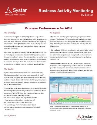 Business Activity Monitoring
                                                                                                                                  by Systar



                                   Process Performance for ACH
The Challenge                                                            No Surprises

Automated Clearing House (ACH) origination is a high-volume,             When it comes to ACH payments procesing, surprises are rarely
low-margin business for financial institutions. ACH processing must      pleasant. The Process Performance for ACH application enables
meet settlement deadlines, customer commitments and regulatory           operations supervisors and managers to stay in control by proac-
requirements under tight cost constraints. Even with high levels of      tively eliminating surprises about work volume, missing work, and
straight-through processing, a few operational hiccups can erase         failure volume.
months of profitability.
                                                                         • Work volume – Utilize dynamic baselining to know whether today
As a result, efficient and consistent operational performance is vital   will be a busy day in terms of volume and proactively move items
in this fast-pace environment. Operations Management needs to            into earlier processing windows, reassign staff, or drop in an extra
know whether all work items will be processed on time and correctly      processing window to ensure that everything gets to the clearing
for each cycle while ensuring that returns are minimized and nothing     house on time.
in-process is missing or stuck. Too often, they lack the comprehen-
                                                                         • Missing work – Detect when files from key clients have not ar-
sive performance visibility required to mitigate operational risks.
                                                                         rived as expected and proactively reach out to them. Information
                                                                         generated from dynamic baselines could indicate an issue at the
The Solution
                                                                         sending corporates and early detection can reduce processing time
Systar’s Process Performance for ACH is a Business Activity              pressure and improve customer service.
Monitoring application that enables banks to proactively identify
and resolve ACH process and quality issues before business and
customer impact. It constantly monitors the ACH payment process
to deliver a real-time picture of operational performance, important
trends and emerging risks.

The application provides end-to-end tracking of every ACH file and
batch along with predictive analytics to deliver real-time situational
awareness. With it, ACH Operations personnel have real-time
answers to important questions such as:
• Is the volume of today’s work higher than normal?
• Have we received work from important clients?
• Is the failure volume unusually high today?
• Is work piling up in any manual queues or steps?
                                                                         Systar’s Process Performance for ACH application enables banks to
• Will all payments received on-time today be processed
                                                                         proactively identify and resolve preprocessing file failures before business
 before cut-off?                                                         or customer impact.



www.Systar.com

                                                                                                                          M A N A GE WITH VISION
 