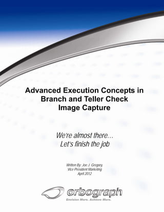 Advanced Execution Concepts in
   Branch and Teller Check
       Image Capture


       We’re almost there…
        Let’s finish the job

          Written By: Joe J. Gregory,
          Vice President Marketing
                  April 2012
 