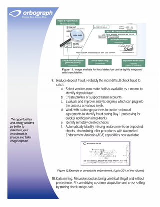 Figure 11. Image analysis for fraud detection can be tightly integrated
                              with branch/teller.


                      9. Reduce deposit fraud: Probably the most difficult check fraud to
                         catch.
                            a. Select vendors now make hotlists available as a means to
                                identify deposit fraud
                            b. Create profiles of suspect transit accounts
                            c. Evaluate and improve analytic engines which can plug into
                                the process at various levels
                            d. Work with exchange partners to create reciprocal
                                agreements to identify fraud during Day 1 processing for
The opportunities               quicker notification (inter-bank)
and timing couldn’t         e. Identify remotely created checks
be better to                f. Automatically identify missing endorsements on deposited
maximize your                   checks, streamlining teller procedures with Automated
investment in                   Endorsement Analysis (AEA) capabilities now available
branch and teller
image capture.




                          Figure 12.Example of unreadable endorsement. (Up to 20% of the volume)


                      10. Data mining: Misunderstood as being unethical, illegal and without
                          precedence, FI’s are driving customer acquisition and cross selling
                          by mining check image data
 
