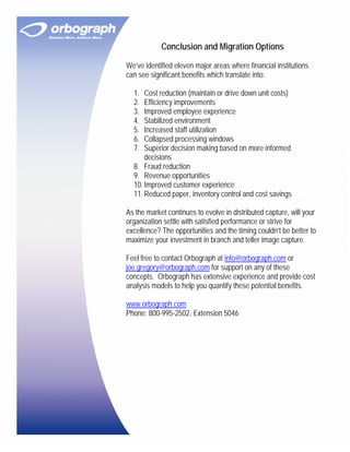 Conclusion and Migration Options

We’ve identified eleven major areas where financial institutions
can see significant benefits which translate into:

  1.  Cost reduction (maintain or drive down unit costs)
  2.  Efficiency improvements
  3.  Improved employee experience
  4.  Stabilized environment
  5.  Increased staff utilization
  6.  Collapsed processing windows
  7.  Superior decision making based on more informed
      decisions
  8. Fraud reduction
  9. Revenue opportunities
  10. Improved customer experience
  11. Reduced paper, inventory control and cost savings

As the market continues to evolve in distributed capture, will your
organization settle with satisfied performance or strive for
excellence? The opportunities and the timing couldn’t be better to
maximize your investment in branch and teller image capture.

Feel free to contact Orbograph at info@orbograph.com or
joe.gregory@orbograph.com for support on any of these
concepts. Orbograph has extensive experience and provide cost
analysis models to help you quantify these potential benefits.

www.orbograph.com
Phone: 800-995-2502, Extension 5046
 