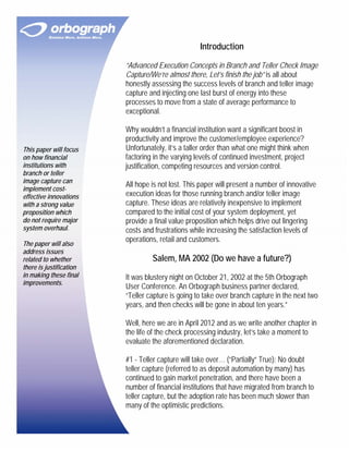 Introduction

                         “Advanced Execution Concepts in Branch and Teller Check Image
                         Capture/We’re almost there, Let’s finish the job” is all about
                         honestly assessing the success levels of branch and teller image
                         capture and injecting one last burst of energy into these
                         processes to move from a state of average performance to
                         exceptional.

                         Why wouldn’t a financial institution want a significant boost in
                         productivity and improve the customer/employee experience?
This paper will focus    Unfortunately, it’s a taller order than what one might think when
on how financial         factoring in the varying levels of continued investment, project
institutions with        justification, competing resources and version control.
branch or teller
image capture can
                         All hope is not lost. This paper will present a number of innovative
implement cost-
effective innovations    execution ideas for those running branch and/or teller image
with a strong value      capture. These ideas are relatively inexpensive to implement
proposition which        compared to the initial cost of your system deployment, yet
do not require major     provide a final value proposition which helps drive out lingering
system overhaul.         costs and frustrations while increasing the satisfaction levels of
                         operations, retail and customers.
The paper will also
address issues
related to whether                Salem, MA 2002 (Do we have a future?)
there is justification
in making these final    It was blustery night on October 21, 2002 at the 5th Orbograph
improvements.
                         User Conference. An Orbograph business partner declared,
                         “Teller capture is going to take over branch capture in the next two
                         years, and then checks will be gone in about ten years.”

                         Well, here we are in April 2012 and as we write another chapter in
                         the life of the check processing industry, let’s take a moment to
                         evaluate the aforementioned declaration.

                         #1 - Teller capture will take over… (“Partially” True): No doubt
                         teller capture (referred to as deposit automation by many) has
                         continued to gain market penetration, and there have been a
                         number of financial institutions that have migrated from branch to
                         teller capture, but the adoption rate has been much slower than
                         many of the optimistic predictions.
 