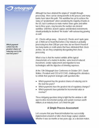 Although few have attained the utopia of “straight-through-
                       processing”, there can be strong benefits to the process and many
                       banks have taken this path. This workflow has yet to achieve the
                       status of “predominant” when considering the majority of banks in
                       the US, but it continues to make market share gains and within
                       two to three years, may become the number one desired
                       workflow. Until then, branch capture and blended environments
                       should probably be declined “the leader” with outsourcing growing
                       as well.

                       #2 - Checks will go away… (Incorrect): Checks aren’t quite gone
                       yet. (I think we’ve heard that before.) Our industry is probably
Which payment          processing less than 25B per year now, but we haven’t heard of
vehicle has the        too many banks or credit unions that have eliminated their check
greatest chance of     archive, nor are they completely disregarding their check
reducing cost in the
next few years?
                       processing.

                       What is true is that the market exhibits all the typical
                       characteristics of a market in decline; some level of reduced
                       investment, vendor replacement and migration to new
                       technologies with the objective of trimming expenses.

                       At the 13th Orbograph User Conference in October 2011, David
                       Walker, President and CEO of ECCHO, challenged the attendees
                       to rethink their payment strategies with questions like:

                       • Which payment has the greatest chance of reducing cost in
                         the next few years?
                       • Which payments have the greatest risk of regulatory changes?
                       • Which payments have potential for incremental value or
                         revenue?

                       These intriguing questions bring to light that the window is still
                       open to drive incremental savings and sustain revenues worth
                       millions at an industry level. Let’s finish the job!

                                      A Simple Process Assessment

                       Let’s assume that your financial institution has successfully
                       implemented a branch or teller check image capture solution.
                       Whether it was six months or two years ago, as a decision maker,
 