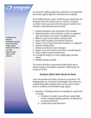 you review the staffing, productivity, performance and satisfaction
                       benchmarks against objectives and found them acceptable.

                       You’re finding that your capture vendor has you in production and
                       the project team has declared success. However, striving for
                       excellence means you need to drive the project to another level.
                       Examples of potential improvement include:

                       1. Expand reporting for each sub-function in the workflow
                       2. Implement greater scanner hardware controls as equipment
                           ages and evaluate new scanner consolidation options
Feedback from
                       3. Minimize rejects and exceptions enterprise-wide
financial
institutions running   4. Reduce teller keystrokes and maximize efficiency
branch and teller      5. Reduce errors in larger transactions (customer vs. employee)
image capture          6. Optimize staffing models
indicates that there   7. Eliminate overhead of system managers
are many               8. Reduce on-us check fraud in cash checks and split deposits
improvements
                       9. Reduce deposit fraud on transit checks
which can be
attained.              10. Leverage the images for revenue opportunities and data
                           mining
                       11. Eliminate all paper possible

                       The result of all of these improvements will translate into an
                       optimal customer and employee experience while driving cost
                       savings of 30-50%.

                                Solutions Which Won’t Break the Bank

                       These all sound like great ideas, but how do we get there? The
                       following points are a summary of technologies and refinements
                       available today (with examples) which can be used to achieve
                       levels of excellence in branch/teller image capture.

                       1. Reporting: Technology advances in reporting are a good route
                          to evaluate.
                              a. Schedule an in-depth review with your capture/teller
                                 vendor to identify underlying statistics not utilized (You
                                 can always find them!).
                              b. Evaluate data export alternatives.
 