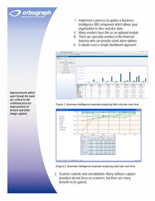 i. Implement a process to update a Business
                                           Intelligence (BI) component which allows your
                                           organization to slice and dice data.
                                       ii. Many vendors have this as an optional module
                                      iii. There are specialty vendors in the financial
                                           industry who can provide stand alone options
                                      iv. Evaluate even a simple dashboard approach




Improvements which
won’t break the bank
are critical to the
continual process      Figure 1. Business Intelligence example analyzing field volumes over time.
improvement of
branch and teller
image capture.




                       (Figure 2. Business Intelligence example analyzing read rate over time.


                       2. Scanner controls and consolidation: Many software capture
                          providers do not focus on scanners, but there are many
                          benefits to be gained.
 