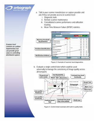 a. Talk to your scanner manufacturer or capture provider and
                            ask if they can provide access to scanner level:
                                 i. Diagnostic tools
                                ii. Remote scanner maintenance
                               iii. Consolidated scanner performance and utilization
                                    tracking
                               iv. Mean Time Between Failure (MTBF) statistics




Scanner level
controls are seldom
implemented, but
can provide great
value to controlling
distributed capture.


                                             Figure 3. Example of scanner level diagnostics.


                       b. Evaluate a single control ticket which could be used
                          universally to manage the consistency of image quality across
                          all transports




                                   Figure 4. Control ticket example with built-in quality tests
 
