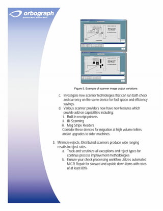 Figure 5. Example of scanner image output variations

    c. Investigate new scanner technologies that can run both check
         and currency on the same device for foot space and efficiency
         savings.
    d. Various scanner providers now have new features which
         provide add-on capabilities including:
        i. Built-in receipt printers
       ii. ID Scanning
      iii. Mag Stripe Readers
       Consider these devices for migration at high volume tellers
       and/or upgrades to older machines.

3. Minimize rejects: Distributed scanners produce wide ranging
   results in reject rates.
      a. Track and scrutinize all exceptions and reject types for
           continue process improvement methodologies
      b. Ensure your check processing workflow utilizes automated
           MICR Repair for skewed and upside down items with rates
           of at least 80%
 