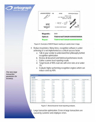 Figure 6. Example of MICR Repair reading an upside down image.

                  4. Reduce keystrokes: Many times, recognition software is under
                     achieving or is not implemented as a critical success factor.
                        a. Talk to your vendor to understand their philosophy behind
                            recognition optimization
                        b. Review all document and field level performance levels
                        c. Gather scanner level reporting results
                        d. Target levels of 90% read rate with error rates at or under
                            1%
                        e. Evaluate higher performing recognition engines which can
                            reduce costs by 40%
Fine tune large
transaction
parameters for
accuracy.




                               Figure 7. Branch/scanner level reporting analysis.


                  5. Large transaction optimization: Errors in large transactions are
                     caused by customer and employee errors.
 