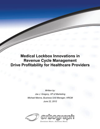 Medical Lockbox Innovations in
       Revenue Cycle Management
Drive Profitability for Healthcare Providers




                         Written by:
               Joe J. Gregory, VP of Marketing
         Michael Manna, Business Unit Manager, HRCM
                       June 22, 2012
 