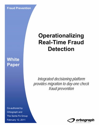 Fraud Prevention




                        Operationalizing
                        Real-Time Fraud
                           Detection
White
Paper


                        Integrated decisioning platform
                     provides migration to day-one check
                               fraud prevention



Co-authored by
Orbograph and
The Santa Fe Group
February 12, 2011
 
