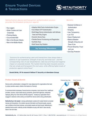 Ensure Trusted Devices
& Transactions


NetAuthority’s device and transaction authentication solution                                                                    Benefits
provides the broadest protection against:
                                                                                                                                  • Absolute Confidence in
 • Key Loggers                                        • Adaptive Multi-Factor Authentication Engine                                 Authentication
 • Stolen Cookies and User                            • Out-of-Band OTP Authentication                                            • Simplicity
   Credentials                                        • Multi-Stage Device Authentication with Attribute                          • User Transparency
 • Phishing Attacks                                     Feed and Policy Engine                                                    • Low TCO
 • Circumvented KBA                                   • Dynamic Device Keys                                                       • Ease of Deployment
 • Man-in-the-Browser Attacks                         • Flexible Device Provisioning and Registration                             • Balance Between
 • Man-in-the-Middle Attacks                          • Synthetic Keys                                                              Strength of Security and
                                                      • Multi-Tenant Key Rotation                                                   Ease of Use
                                                                                                                                  • Prevent Breaches, Fraud
                                                               Key Technology Differentiators                                       and Loss
                                                                                                                                  • Zero-Day Protection


        “Solutions for authenticating users and transactions have always been a
        balance of user experience, strength of security and total cost – and the
        corresponding risks of user dissatisfaction, data loss and fraud and negative
        impact on corporate brands. The market trend has been towards solutions
        that are simple and transparent for end-users, while offering higher levels of
        protection against online fraud.”

        Derek Brink, VP & research fellow-IT Security at Aberdeen Group



Protect Assets & Brands                                                                                              Enterprise Apps, Data                  Mobile Payments


Device-centric authentication is designed for mass deployment for organizations that need
to protect sensitive assets, whether informational or financial.
                                                                                                                                                                         Gaming Sites
                                                                                                                                            ity Brea
                                                                                                                                         cur
E-commerce/online businesses, financial service companies, cloud service firms, healthcare
                                                                                                                                                    ch
                                                                                                                                       Se
                                                                                                                                                              ce
                                                                                                                                  No




                                                                                                                                                                s




providers, insurers, social media service companies, government agencies, enterprises
deploying, Bring Your Own Device (BYOD) programs - virtually any organization that is                         SaaS, Cloud
                                                                                                               Services
                                                                                                                                                                   ns
                                                                                                                                 No




engaged in extensive online activity can benefit from device-centric strong authentication.
                                                                                                                                                                  tio




                                                                                                                                      ra
                                                                                                                                                                  uc
                                                                                                                                   T




                                                                                                                                           ns
                                                                                                                                                a c tio n A b d


NetAuthority is the leader in strong authentication solutions for trusted Internet connected
devices and transactions. Our solution secures information and financial assets, assures
                                                                                                                Online Banking                                          E-Commerce
user confidence that drives business, and protects assets and brand equity. NetAuthority’s
patented device-centric methods provide irrefutable accuracy with best in class security,
ease of use and value.                                                                                                             Social Networks



NetAuthority, Inc. 201 California Street, Suite 325, San Francisco, CA 94111 | Phone: +1 (866) 785-7863 | www.netauthority.com © 2013 NetAuthority, Inc. All Rights Reserved
 