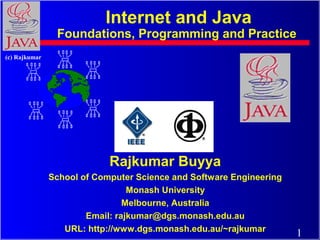 Internet and Java
                Foundations, Programming and Practice
(c) Rajkumar




                            Rajkumar Buyya
               School of Computer Science and Software Engineering
                                 Monash University
                                Melbourne, Australia
                       Email: rajkumar@dgs.monash.edu.au
                  URL: http://www.dgs.monash.edu.au/~rajkumar
                                                                     1
 