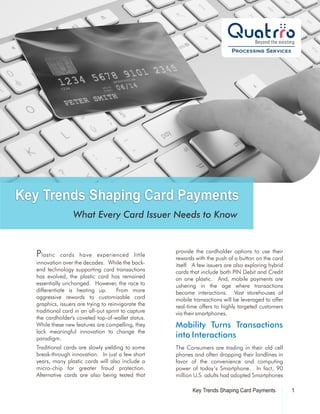 Key Trends Shaping Card Payments
                   What Every Card Issuer Needs to Know


                                                      provide the cardholder options to use their
   P lastic   cards have experienced little
                                                      rewards with the push of a button on the card
   innovation over the decades. While the back-       itself. A few issuers are also exploring hybrid
   end technology supporting card transactions        cards that include both PIN Debit and Credit
   has evolved, the plastic card has remained         on one plastic. And, mobile payments are
   essentially unchanged. However, the race to        ushering in the age where transactions
   differentiate is heating up.        From more      become interactions. Vast storehouses of
   aggressive rewards to customizable card            mobile transactions will be leveraged to offer
   graphics, issuers are trying to reinvigorate the   real-time offers to highly targeted customers
   traditional card in an all-out sprint to capture   via their smartphones.
   the cardholder's coveted top-of-wallet status.
   While these new features are compelling, they      Mobility Turns Transactions
   lack meaningful innovation to change the
   paradigm.                                          into Interactions
   Traditional cards are slowly yielding to some      The Consumers are trading in their old cell
   break-through innovation. In just a few short      phones and often dropping their landlines in
   years, many plastic cards will also include a      favor of the convenience and computing
   micro-chip for greater fraud protection.           power of today’s Smartphone. In fact, 90
   Alternative cards are also being tested that       million U.S. adults had adopted Smartphones

                                                             Key Trends Shaping Card Payments           1
 