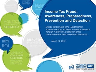 Income Tax Fraud:
Awareness, Preparedness,
Prevention and Detection
NANCY GUGLIELMO, BITS - MODERATOR
JODI PATTERSON, INTERNAL REVENUE SERVICE
TERESA THORNTON, COMERICA BANK
GLEN SGAMBATI, EARLY WARNING SERVICES


     March 13. 2013
 