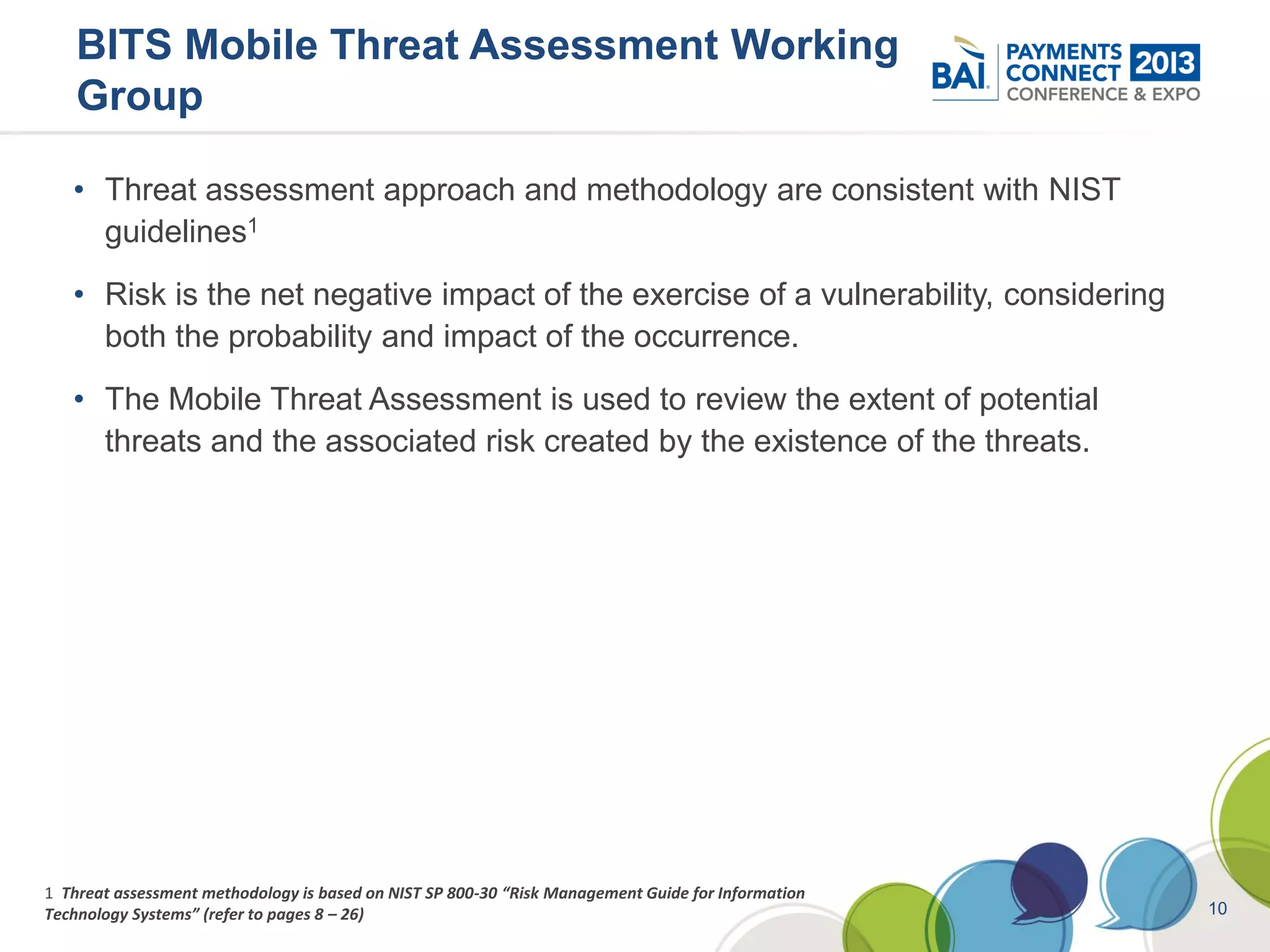 BITS Mobile Threat Assessment Working
    Group

   • Threat assessment approach and methodology are consistent with NIST
     guidelines1
   • Risk is the net negative impact of the exercise of a vulnerability, considering
     both the probability and impact of the occurrence.
   • The Mobile Threat Assessment is used to review the extent of potential
     threats and the associated risk created by the existence of the threats.




1 Threat assessment methodology is based on NIST SP 800-30 “Risk Management Guide for Information
Technology Systems” (refer to pages 8 – 26)                                                         10
 