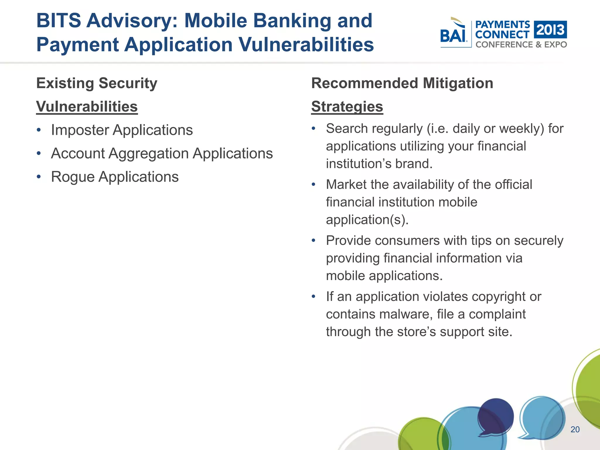 BITS Advisory: Mobile Banking and
Payment Application Vulnerabilities
Existing Security                    Recommended Mitigation
Vulnerabilities                      Strategies
• Imposter Applications              • Search regularly (i.e. daily or weekly) for
                                       applications utilizing your financial
• Account Aggregation Applications
                                       institution’s brand.
• Rogue Applications                 • Market the availability of the official
                                       financial institution mobile
                                       application(s).
                                     • Provide consumers with tips on securely
                                       providing financial information via
                                       mobile applications.
                                     • If an application violates copyright or
                                       contains malware, file a complaint
                                       through the store’s support site.




                                                                                     20
 