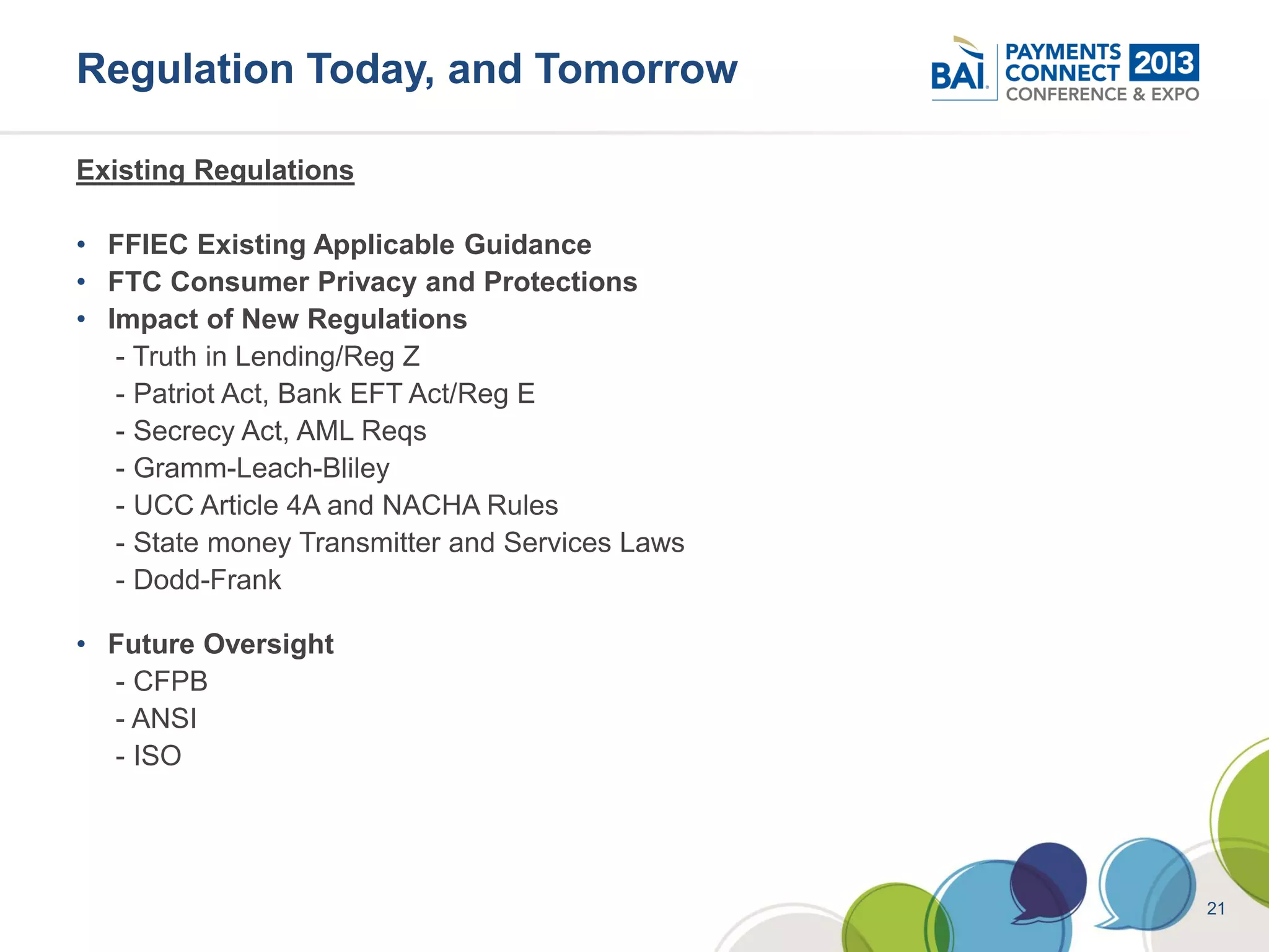 Regulation Today, and Tomorrow

Existing Regulations

• FFIEC Existing Applicable Guidance
• FTC Consumer Privacy and Protections
• Impact of New Regulations
   - Truth in Lending/Reg Z
   - Patriot Act, Bank EFT Act/Reg E
   - Secrecy Act, AML Reqs
   - Gramm-Leach-Bliley
   - UCC Article 4A and NACHA Rules
   - State money Transmitter and Services Laws
   - Dodd-Frank

• Future Oversight
  - CFPB
  - ANSI
  - ISO




                                                 21
 