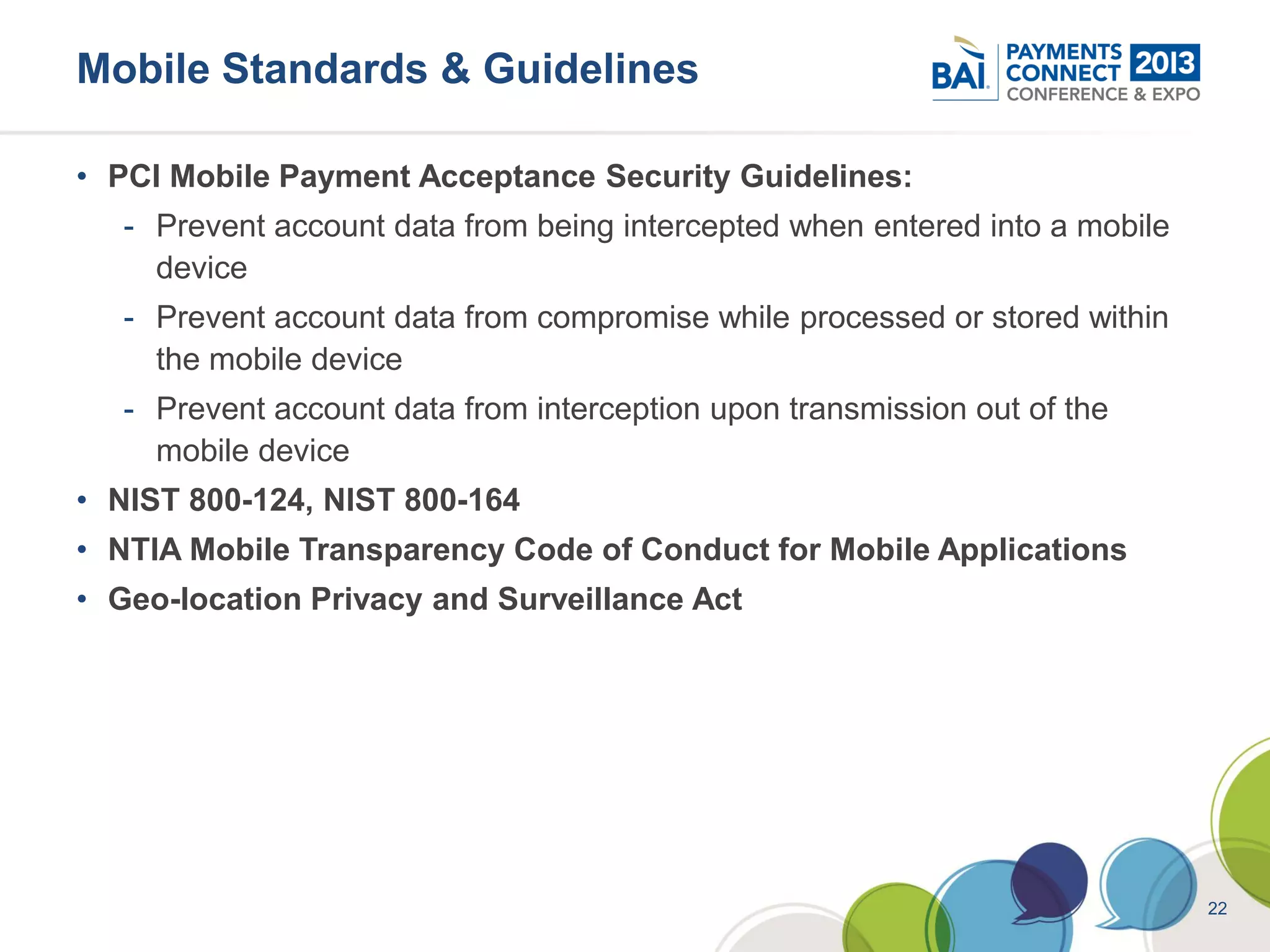 Mobile Standards & Guidelines

• PCI Mobile Payment Acceptance Security Guidelines:
   - Prevent account data from being intercepted when entered into a mobile
     device
   - Prevent account data from compromise while processed or stored within
     the mobile device
   - Prevent account data from interception upon transmission out of the
     mobile device
• NIST 800-124, NIST 800-164
• NTIA Mobile Transparency Code of Conduct for Mobile Applications
• Geo-location Privacy and Surveillance Act




                                                                              22
 