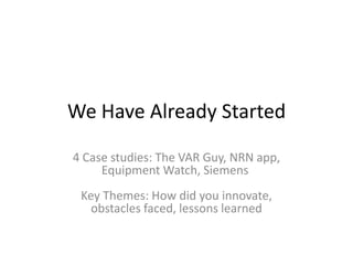 We Have Already Started
4 Case studies: The VAR Guy, NRN app,
Equipment Watch, Siemens
Key Themes: How did you innovate,
obstacles faced, lessons learned
 