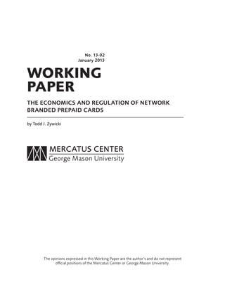 WORKING
PAPER
No. 13-02
January 2013
THE ECONOMICS AND REGULATION OF NETWORK
BRANDED PREPAID CARDS
by Todd J. Zywicki
The opinions expressed in this Working Paper are the author’s and do not represent
oﬃcial positions of the Mercatus Center or George Mason University.
 
