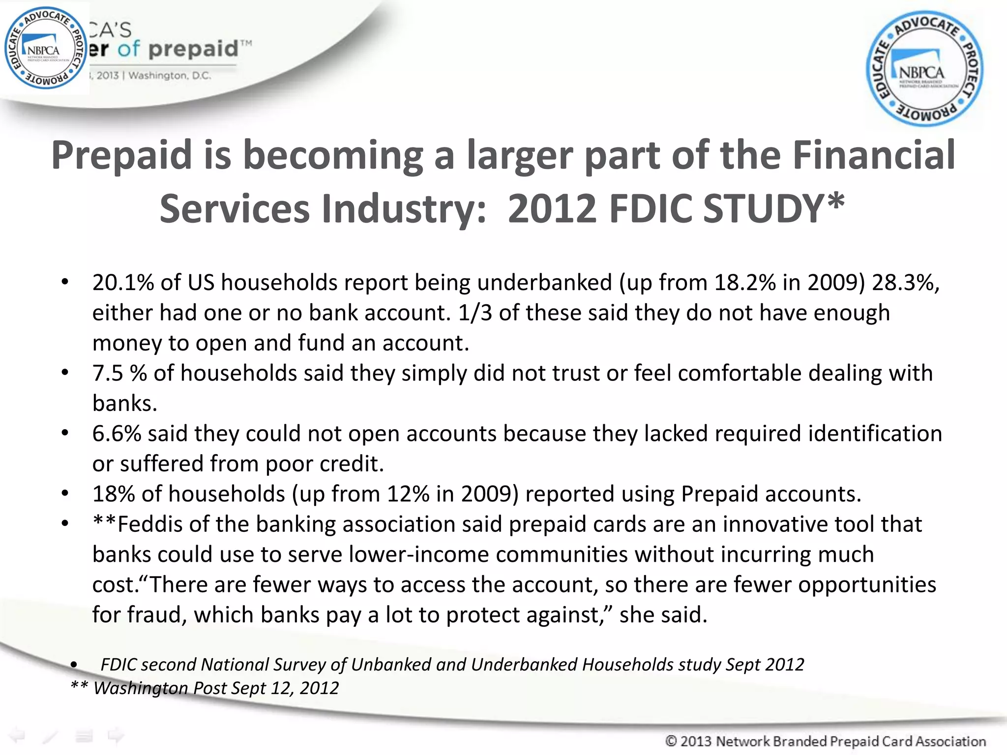 Prepaid is becoming a larger part of the Financial
Services Industry: 2012 FDIC STUDY*
• 20.1% of US households report being underbanked (up from 18.2% in 2009) 28.3%,
either had one or no bank account. 1/3 of these said they do not have enough
money to open and fund an account.
• 7.5 % of households said they simply did not trust or feel comfortable dealing with
banks.
• 6.6% said they could not open accounts because they lacked required identification
or suffered from poor credit.
• 18% of households (up from 12% in 2009) reported using Prepaid accounts.
• **Feddis of the banking association said prepaid cards are an innovative tool that
banks could use to serve lower-income communities without incurring much
cost.“There are fewer ways to access the account, so there are fewer opportunities
for fraud, which banks pay a lot to protect against,” she said.
• FDIC second National Survey of Unbanked and Underbanked Households study Sept 2012
** Washington Post Sept 12, 2012
 