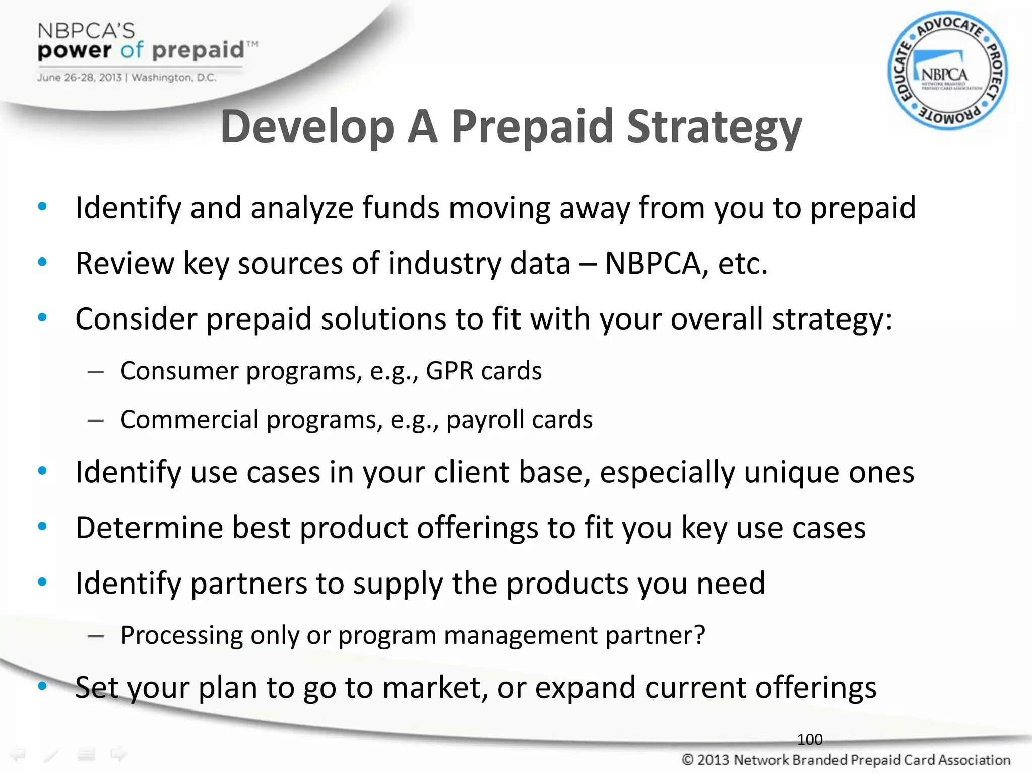 • Identify and analyze funds moving away from you to prepaid
• Review key sources of industry data – NBPCA, etc.
• Consider prepaid solutions to fit with your overall strategy:
– Consumer programs, e.g., GPR cards
– Commercial programs, e.g., payroll cards
• Identify use cases in your client base, especially unique ones
• Determine best product offerings to fit you key use cases
• Identify partners to supply the products you need
– Processing only or program management partner?
• Set your plan to go to market, or expand current offerings
Develop A Prepaid Strategy
100
 