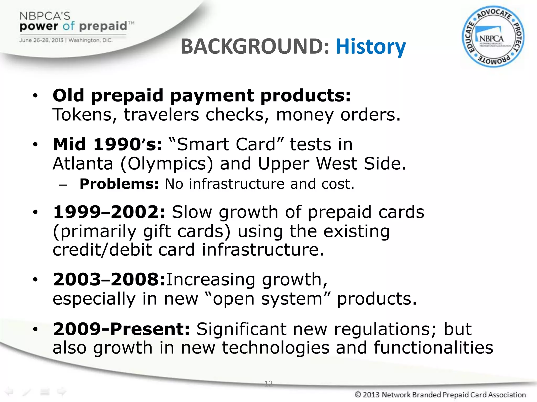 12
BACKGROUND: History
• Old prepaid payment products:
Tokens, travelers checks, money orders.
• Mid 1990’s: “Smart Card” tests in
Atlanta (Olympics) and Upper West Side.
– Problems: No infrastructure and cost.
• 1999–2002: Slow growth of prepaid cards
(primarily gift cards) using the existing
credit/debit card infrastructure.
• 2003–2008:Increasing growth,
especially in new “open system” products.
• 2009-Present: Significant new regulations; but
also growth in new technologies and functionalities
 