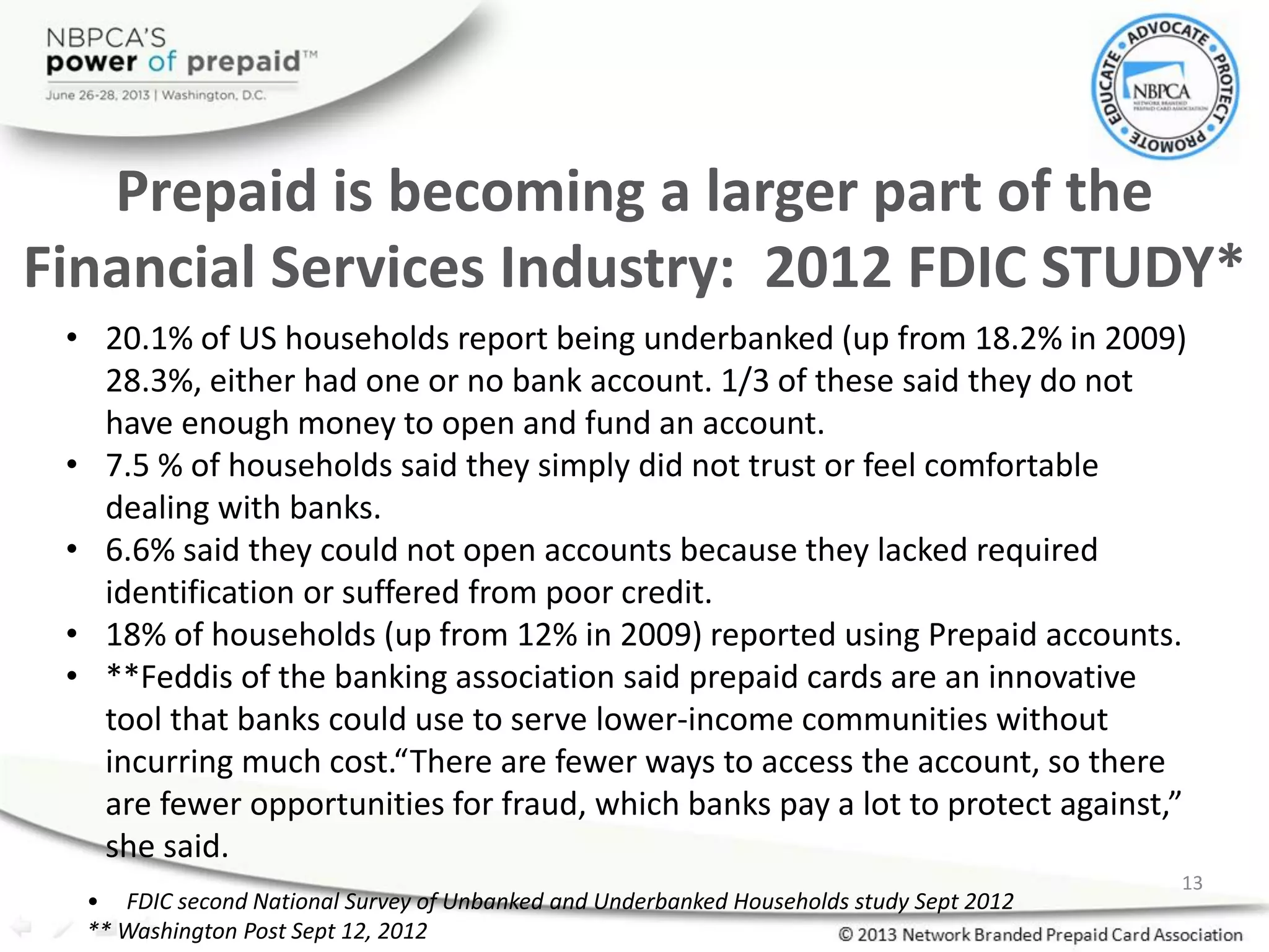 Prepaid is becoming a larger part of the
Financial Services Industry: 2012 FDIC STUDY*
• 20.1% of US households report being underbanked (up from 18.2% in 2009)
28.3%, either had one or no bank account. 1/3 of these said they do not
have enough money to open and fund an account.
• 7.5 % of households said they simply did not trust or feel comfortable
dealing with banks.
• 6.6% said they could not open accounts because they lacked required
identification or suffered from poor credit.
• 18% of households (up from 12% in 2009) reported using Prepaid accounts.
• **Feddis of the banking association said prepaid cards are an innovative
tool that banks could use to serve lower-income communities without
incurring much cost.“There are fewer ways to access the account, so there
are fewer opportunities for fraud, which banks pay a lot to protect against,”
she said.
• FDIC second National Survey of Unbanked and Underbanked Households study Sept 2012
** Washington Post Sept 12, 2012
13
 