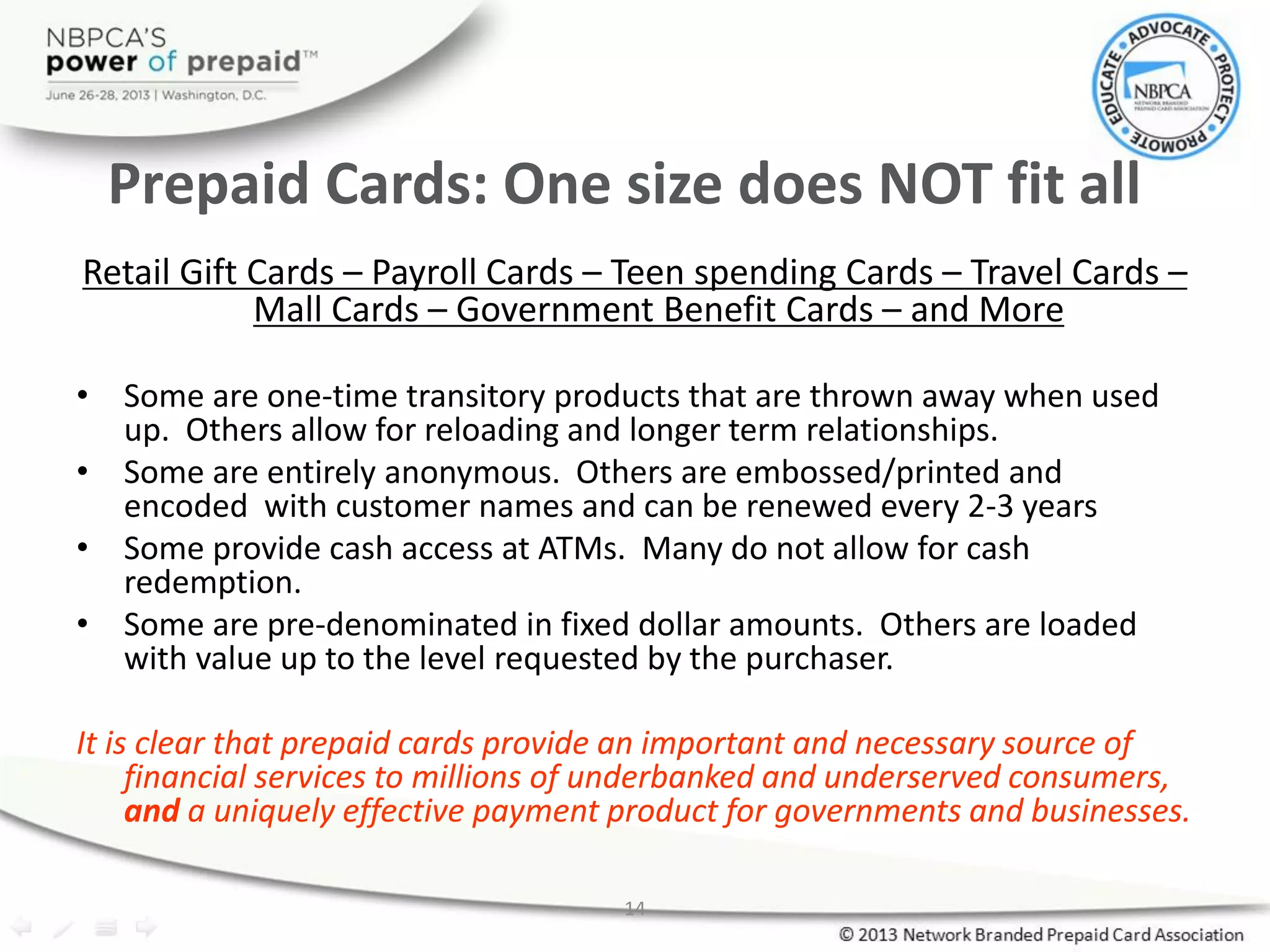 14
Prepaid Cards: One size does NOT fit all
Retail Gift Cards – Payroll Cards – Teen spending Cards – Travel Cards –
Mall Cards – Government Benefit Cards – and More
• Some are one-time transitory products that are thrown away when used
up. Others allow for reloading and longer term relationships.
• Some are entirely anonymous. Others are embossed/printed and
encoded with customer names and can be renewed every 2-3 years
• Some provide cash access at ATMs. Many do not allow for cash
redemption.
• Some are pre-denominated in fixed dollar amounts. Others are loaded
with value up to the level requested by the purchaser.
It is clear that prepaid cards provide an important and necessary source of
financial services to millions of underbanked and underserved consumers,
and a uniquely effective payment product for governments and businesses.
 