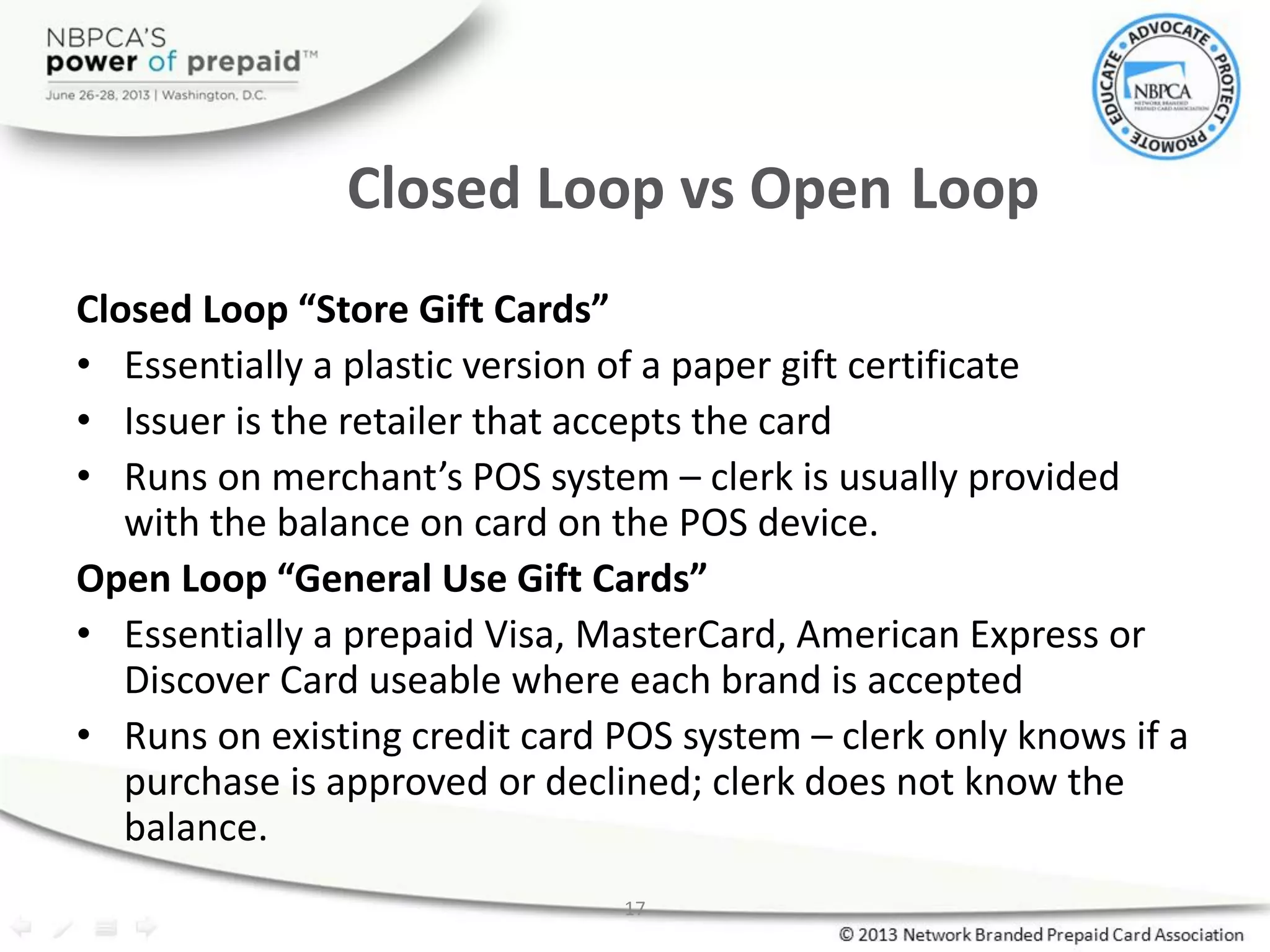 17
Closed Loop vs Open Loop
Closed Loop “Store Gift Cards”
• Essentially a plastic version of a paper gift certificate
• Issuer is the retailer that accepts the card
• Runs on merchant’s POS system – clerk is usually provided
with the balance on card on the POS device.
Open Loop “General Use Gift Cards”
• Essentially a prepaid Visa, MasterCard, American Express or
Discover Card useable where each brand is accepted
• Runs on existing credit card POS system – clerk only knows if a
purchase is approved or declined; clerk does not know the
balance.
 