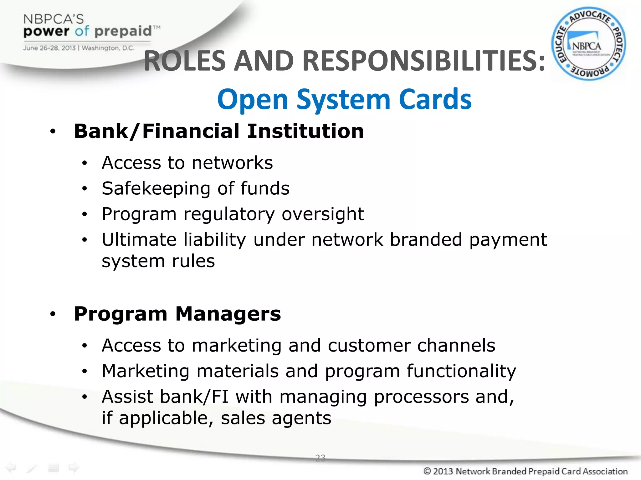 23
ROLES AND RESPONSIBILITIES:
Open System Cards
• Bank/Financial Institution
• Access to networks
• Safekeeping of funds
• Program regulatory oversight
• Ultimate liability under network branded payment
system rules
• Program Managers
• Access to marketing and customer channels
• Marketing materials and program functionality
• Assist bank/FI with managing processors and,
if applicable, sales agents
 