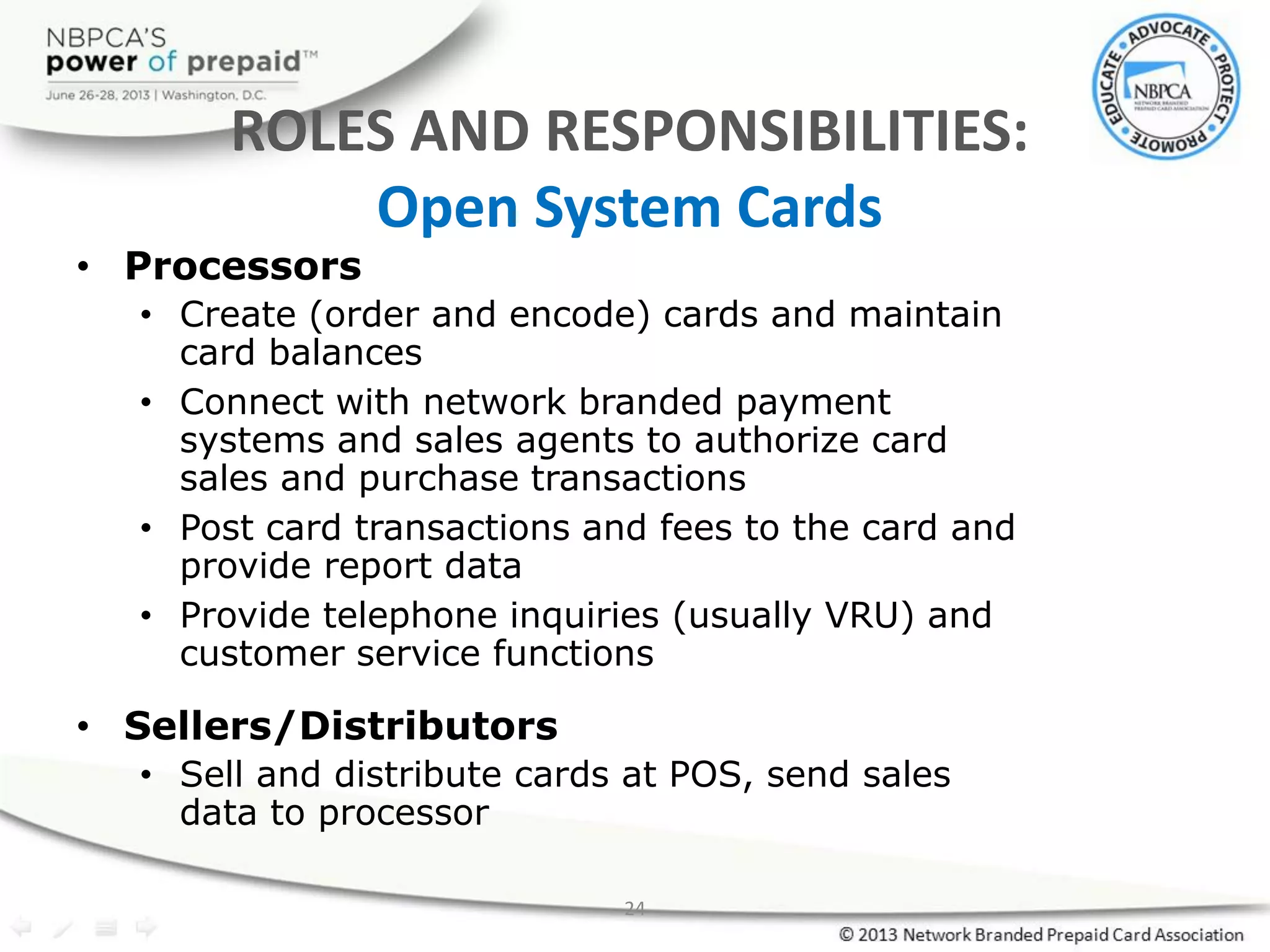 24
ROLES AND RESPONSIBILITIES:
Open System Cards
• Processors
• Create (order and encode) cards and maintain
card balances
• Connect with network branded payment
systems and sales agents to authorize card
sales and purchase transactions
• Post card transactions and fees to the card and
provide report data
• Provide telephone inquiries (usually VRU) and
customer service functions
• Sellers/Distributors
• Sell and distribute cards at POS, send sales
data to processor
 