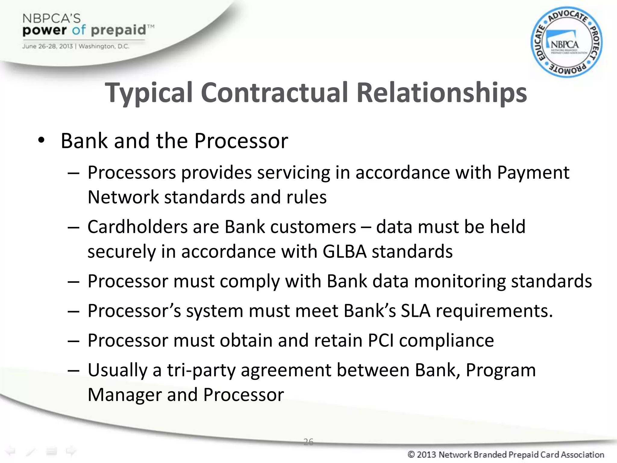 26
Typical Contractual Relationships
• Bank and the Processor
– Processors provides servicing in accordance with Payment
Network standards and rules
– Cardholders are Bank customers – data must be held
securely in accordance with GLBA standards
– Processor must comply with Bank data monitoring standards
– Processor’s system must meet Bank’s SLA requirements.
– Processor must obtain and retain PCI compliance
– Usually a tri-party agreement between Bank, Program
Manager and Processor
 