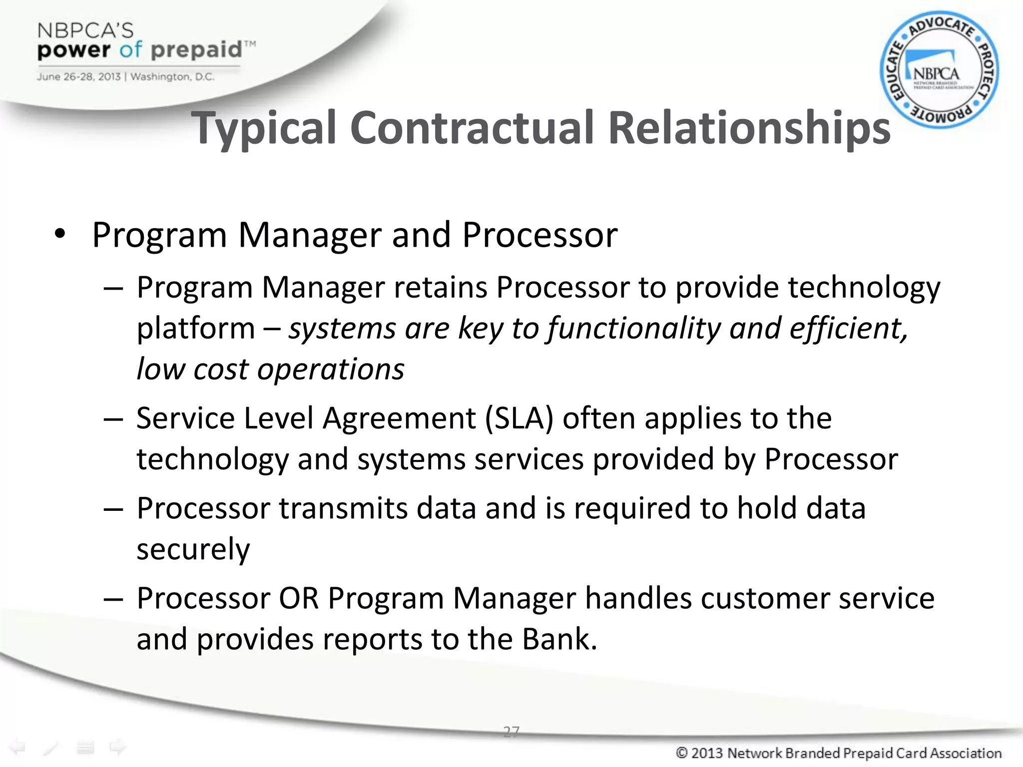 27
Typical Contractual Relationships
• Program Manager and Processor
– Program Manager retains Processor to provide technology
platform – systems are key to functionality and efficient,
low cost operations
– Service Level Agreement (SLA) often applies to the
technology and systems services provided by Processor
– Processor transmits data and is required to hold data
securely
– Processor OR Program Manager handles customer service
and provides reports to the Bank.
 