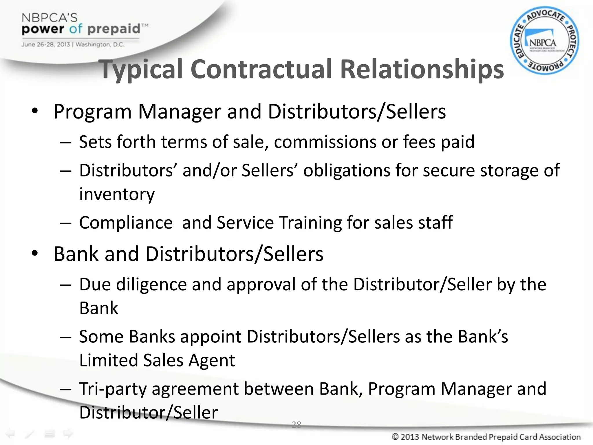 28
Typical Contractual Relationships
• Program Manager and Distributors/Sellers
– Sets forth terms of sale, commissions or fees paid
– Distributors’ and/or Sellers’ obligations for secure storage of
inventory
– Compliance and Service Training for sales staff
• Bank and Distributors/Sellers
– Due diligence and approval of the Distributor/Seller by the
Bank
– Some Banks appoint Distributors/Sellers as the Bank’s
Limited Sales Agent
– Tri-party agreement between Bank, Program Manager and
Distributor/Seller
 