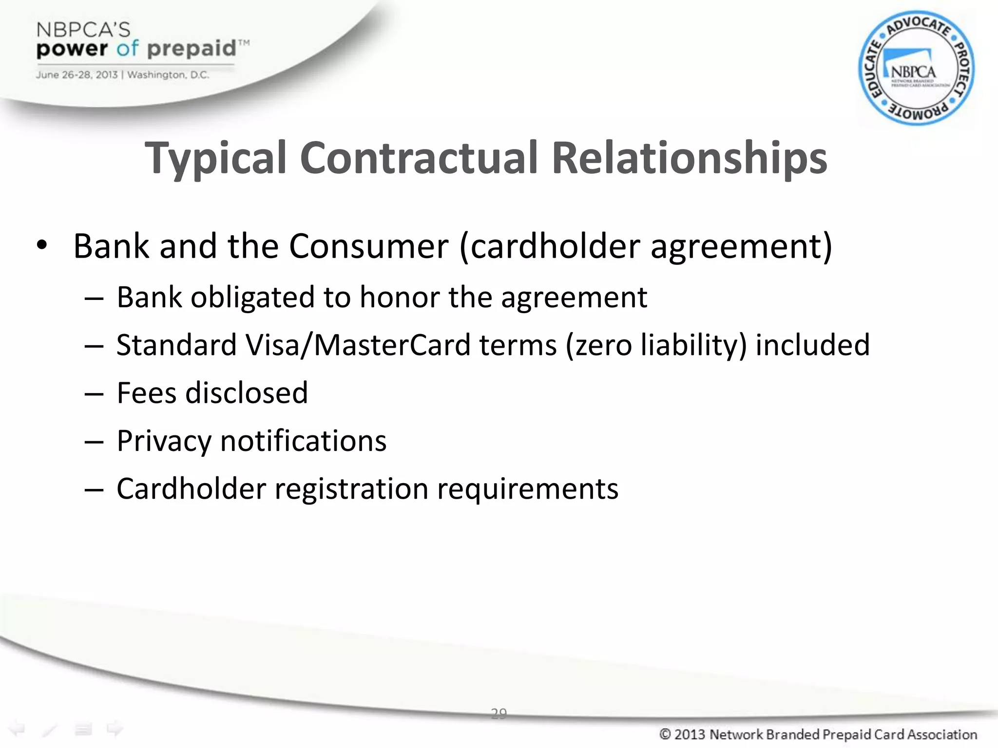 29
Typical Contractual Relationships
• Bank and the Consumer (cardholder agreement)
– Bank obligated to honor the agreement
– Standard Visa/MasterCard terms (zero liability) included
– Fees disclosed
– Privacy notifications
– Cardholder registration requirements
 