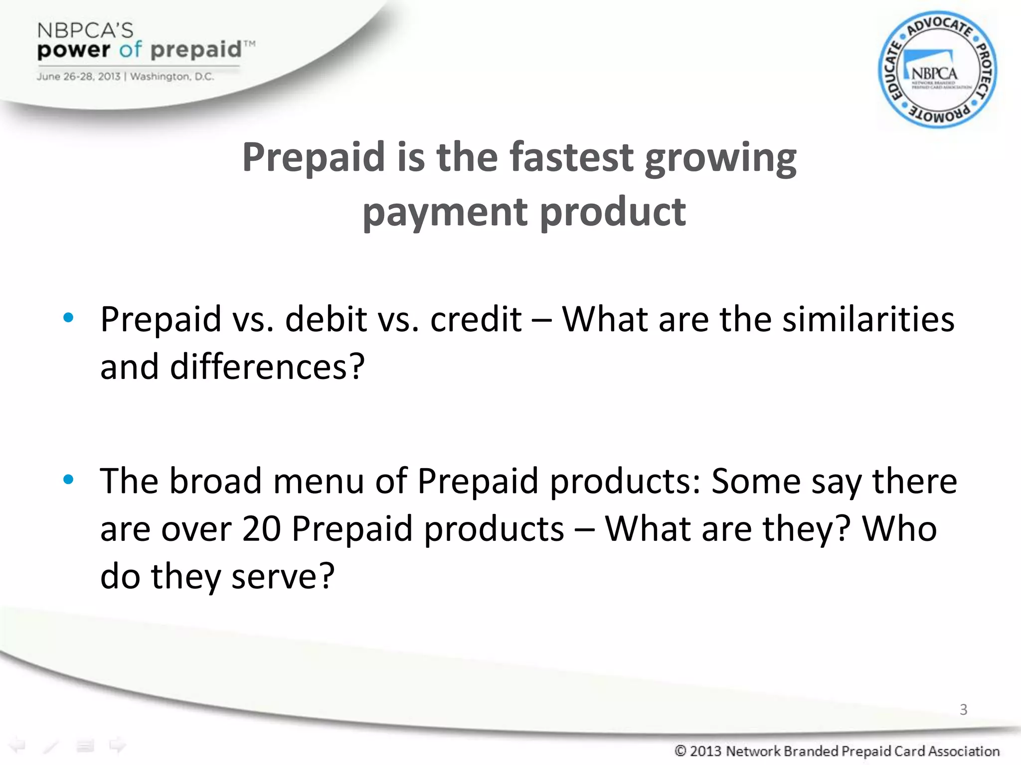 • Prepaid vs. debit vs. credit – What are the similarities
and differences?
• The broad menu of Prepaid products: Some say there
are over 20 Prepaid products – What are they? Who
do they serve?
3
Prepaid is the fastest growing
payment product
 