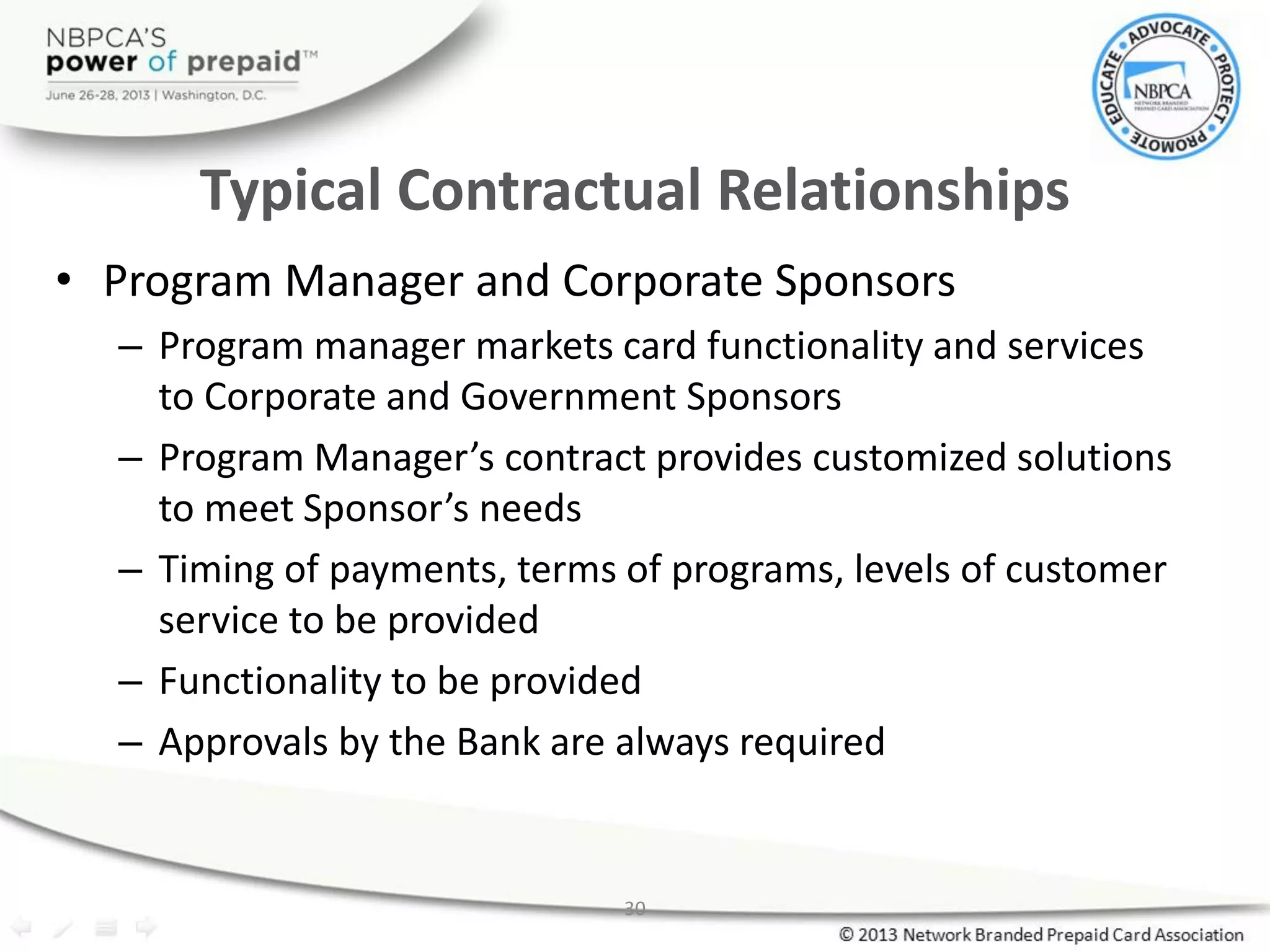 30
Typical Contractual Relationships
• Program Manager and Corporate Sponsors
– Program manager markets card functionality and services
to Corporate and Government Sponsors
– Program Manager’s contract provides customized solutions
to meet Sponsor’s needs
– Timing of payments, terms of programs, levels of customer
service to be provided
– Functionality to be provided
– Approvals by the Bank are always required
 