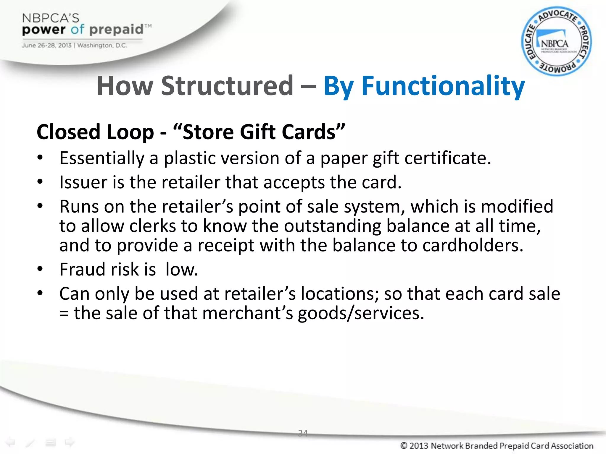 34
How Structured – By Functionality
Closed Loop - “Store Gift Cards”
• Essentially a plastic version of a paper gift certificate.
• Issuer is the retailer that accepts the card.
• Runs on the retailer’s point of sale system, which is modified
to allow clerks to know the outstanding balance at all time,
and to provide a receipt with the balance to cardholders.
• Fraud risk is low.
• Can only be used at retailer’s locations; so that each card sale
= the sale of that merchant’s goods/services.
 