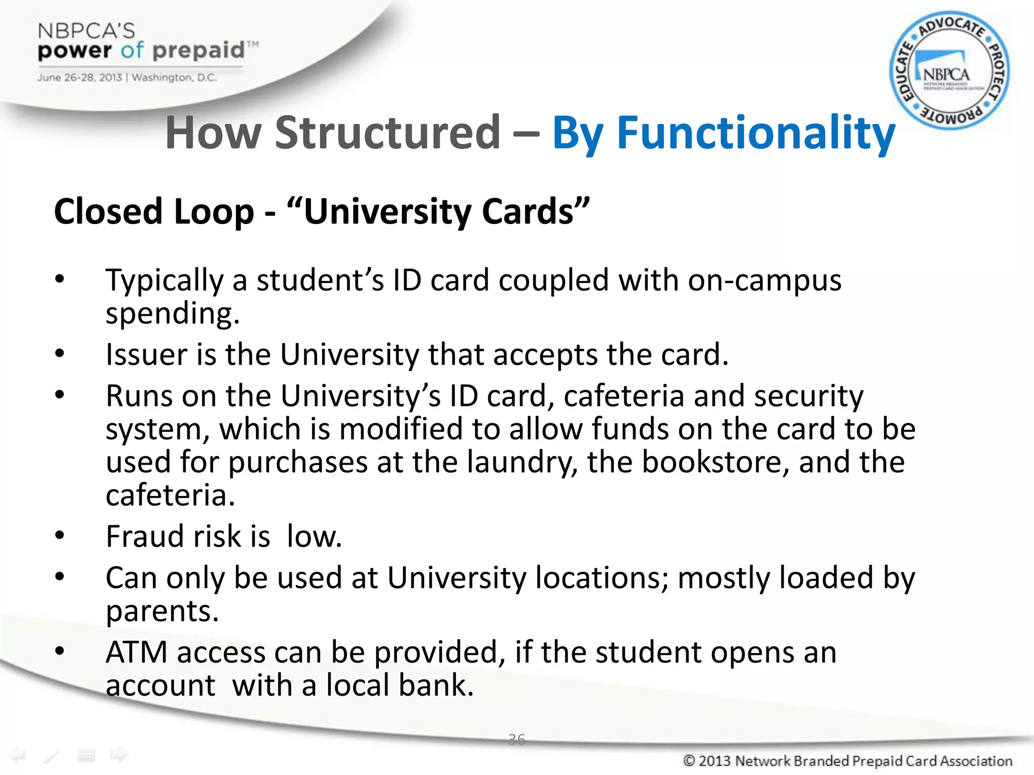 36
How Structured – By Functionality
Closed Loop - “University Cards”
• Typically a student’s ID card coupled with on-campus
spending.
• Issuer is the University that accepts the card.
• Runs on the University’s ID card, cafeteria and security
system, which is modified to allow funds on the card to be
used for purchases at the laundry, the bookstore, and the
cafeteria.
• Fraud risk is low.
• Can only be used at University locations; mostly loaded by
parents.
• ATM access can be provided, if the student opens an
account with a local bank.
 